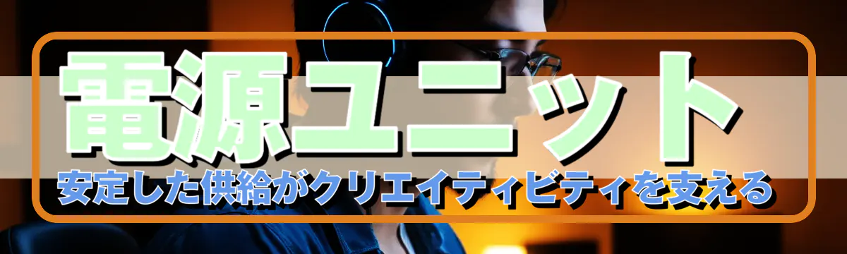 電源ユニット：安定した供給がクリエイティビティを支える