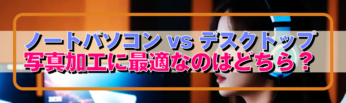 ノートパソコン vs デスクトップ 写真加工に最適なのはどちら？
