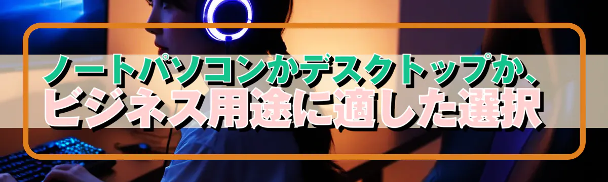ノートパソコンかデスクトップか、ビジネス用途に適した選択 
