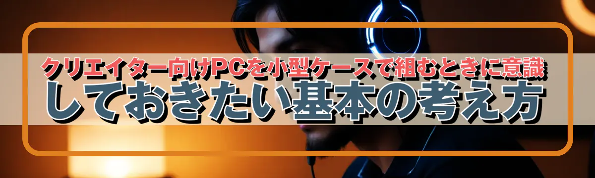 クリエイター向けPCを小型ケースで組むときに意識しておきたい基本の考え方