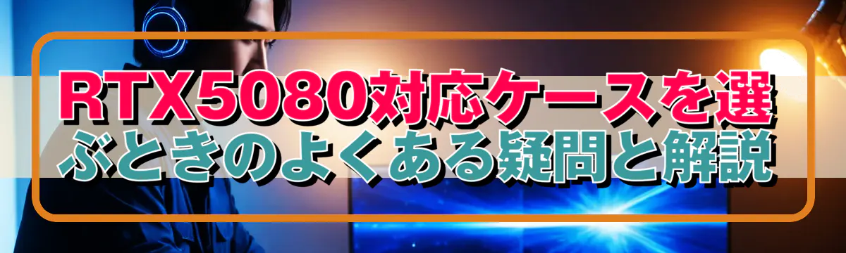 RTX5080対応ケースを選ぶときのよくある疑問と解説