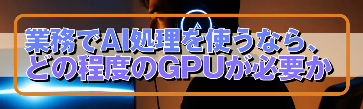 業務でAI処理を使うなら、どの程度のGPUが必要か
