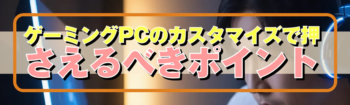 ゲーミングPCのカスタマイズで押さえるべきポイント