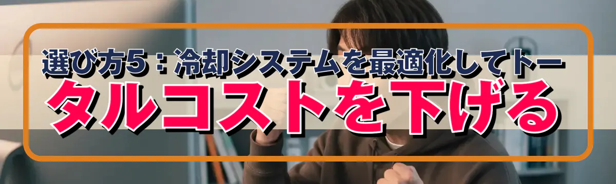 選び方5:冷却システムを最適化してトータルコストを下げる