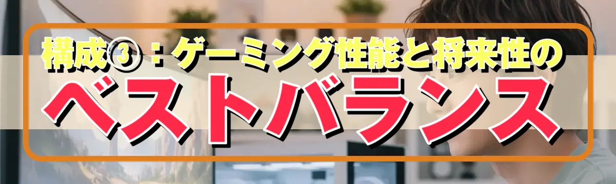 構成③：ゲーミング性能と将来性のベストバランス